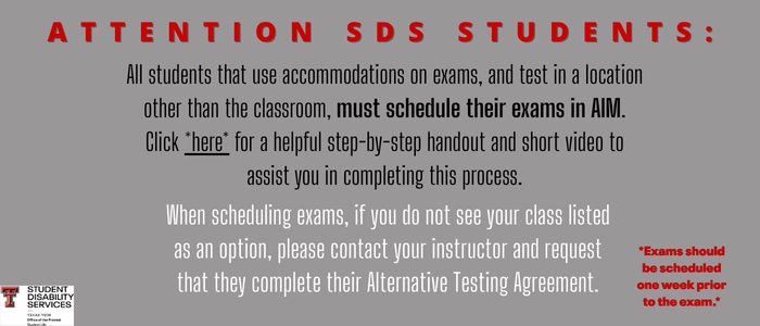 Attention SDS Students: All students that use accommodations on exams, and test in a location other than the classroom, must schedule their exams in AIM. Click here for a helpful step-by-step handout and short video to assist you in completing this process.