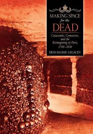 Erin Legacey, Making Space for the Dead: Catacombs, Cemeteries, and the Reimagining of Paris, 1780-1830