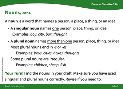 Personal Narrative card titled Nouns, continued. A noun is a word that names a person, a place, a thing, or an idea. A singular noun names ONE person, place, thing, or idea. Examples: boy, city, box, thought. A plural noun names MORE THAN ONE person, place, thing, or idea. Most plural nouns end in s or e s. Examples: boys, cities, boxes, thoughts. Some plural nouns are irregular. Examples: children, sheep, fish. Your turn! Find the nouns in your draft. Make sure you have use singular and plural nouns correctly. Revise if you need to.