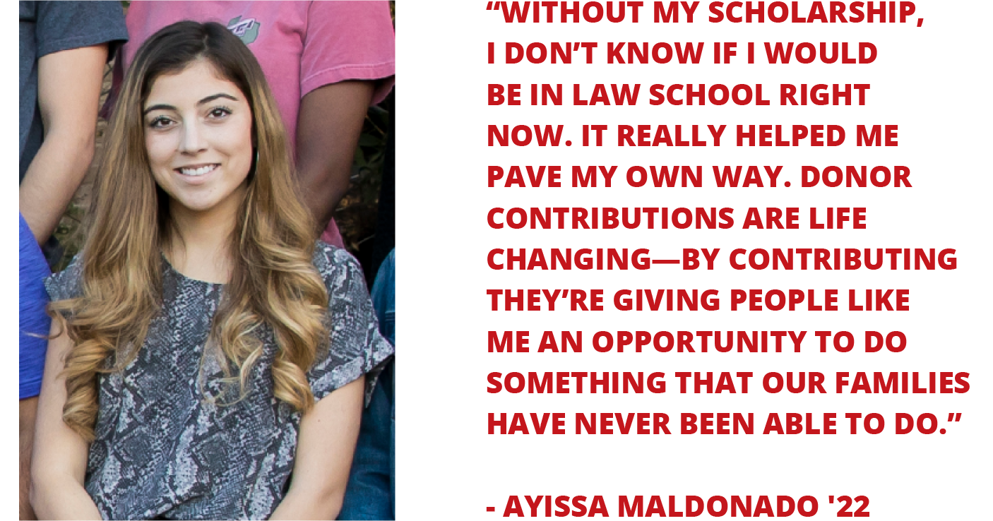 “WITHOUT MY SCHOLARSHIP, I DON’T KNOW IF I WOULD BE IN LAW SCHOOL RIGHT NOW. IT REALLY HELPED ME PAVE MY OWN WAY. DONOR CONTRIBUTIONS ARE LIFE CHANGING—BY CONTRIBUTING THEY’RE GIVING PEOPLE LIKE ME AN OPPORTUNITY TO DO SOMETHING THAT OUR FAMILIES HAVE NEVER BEEN ABLE TO DO.”  - AYISSA MALDONADO '22