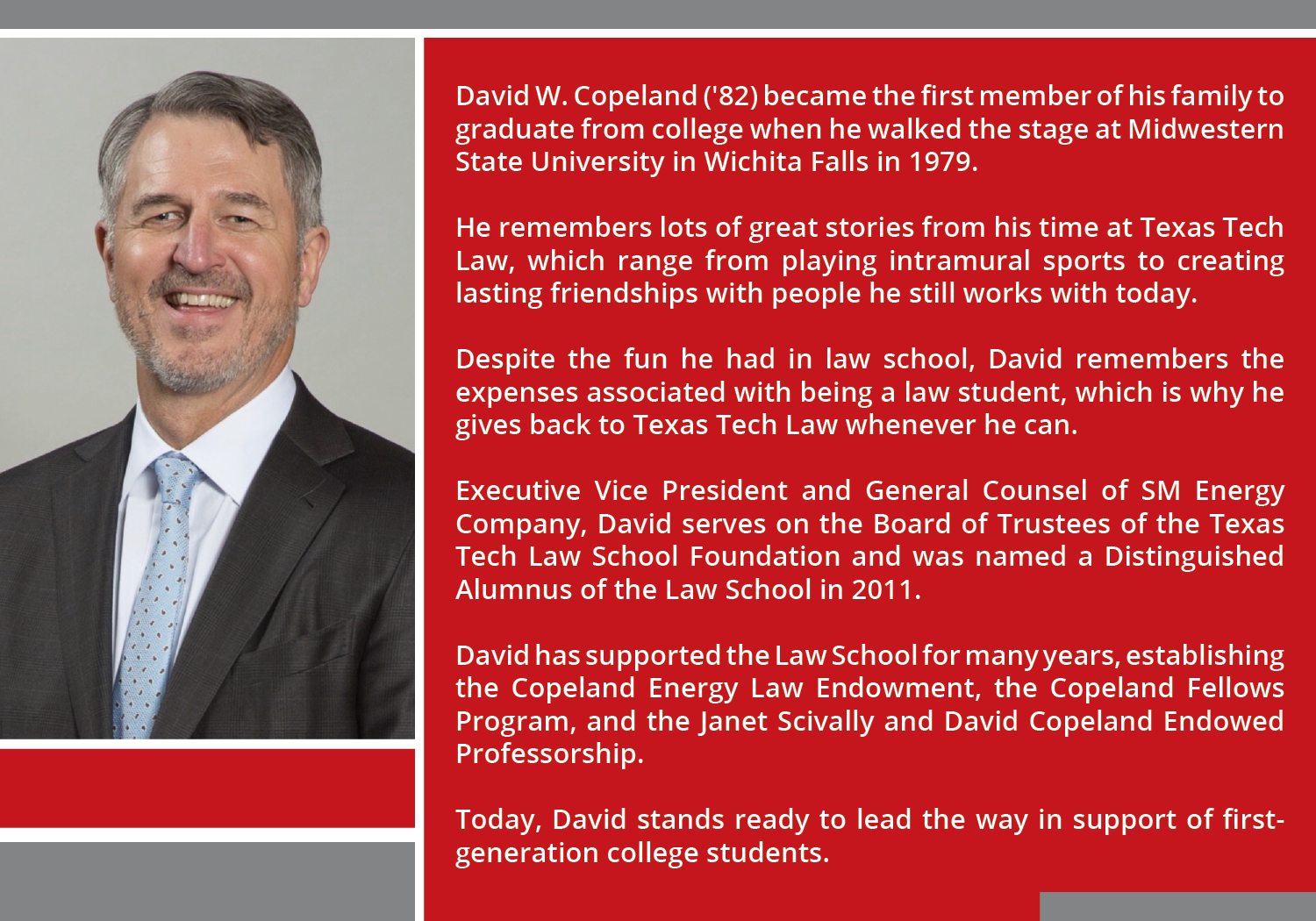 David W. Copeland ('82) became the first member of his family to graduate from college when he walked the stage at Midwestern State University in Wichita Falls in 1979.  He remembers lots of great stories from his time at Texas Tech Law, which range from playing intramural sports to creating lasting friendships with people he still works with today.  Despite the fun he had in law school, David remembers the expenses associated with being a law student, which is why he gives back to Texas Tech Law whenever he can.  Executive Vice President and General Counsel of SM Energy Company, David serves on the Board of Trustees of the Texas Tech Law School Foundation and was named a Distinguished Alumnus of the Law School in 2011.  David has supported the Law School for many years, establishing the Copeland Energy Law Endowment, the Copeland Fellows Program, and the Janet Scivally and David Copeland Endowed Professorship.  Today, David stands ready to lead the way in support of first-generation college students.