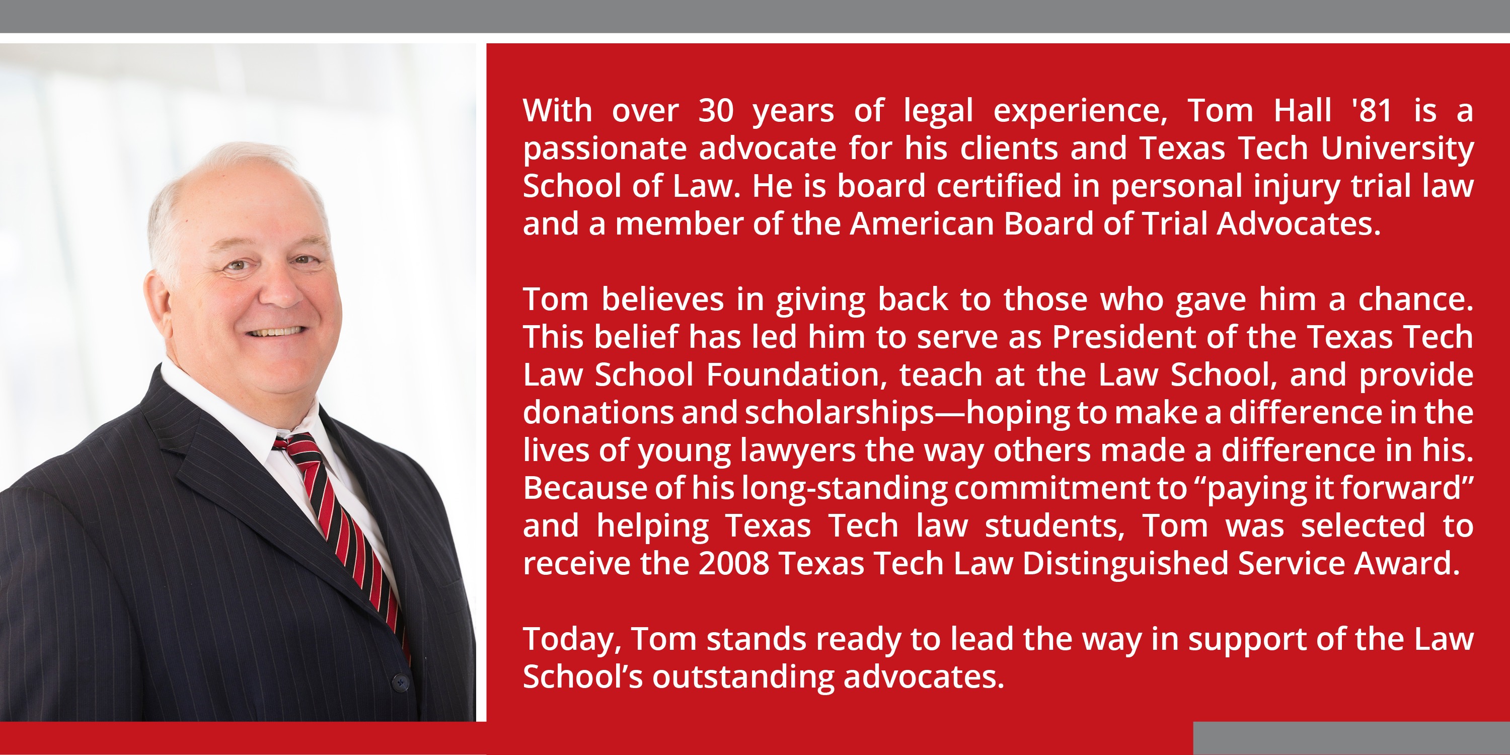 With over 30 years of legal experience, Tom Hall ’81 is a passionate advocate for his clients and Texas Tech University School of Law. He is board certified in personal injury trial law and a member of the American Board of Trial Advocates.   Tom believes in giving back to those who gave him a chance. This belief has led him to serve as President of the Texas Tech Law School Foundation, teach at the Law School, and provide donations and scholarships—hoping to make a difference in the lives of young lawyers the way others made a difference in his. Because of his long-standing commitment to "paying it forward" and helping Texas Tech law students, Tom was selected to receive the 2008 Texas Tech Law Distinguished Service Award.  Today, Tom stands ready to lead the way in support of the Law School’s outstanding advocates.