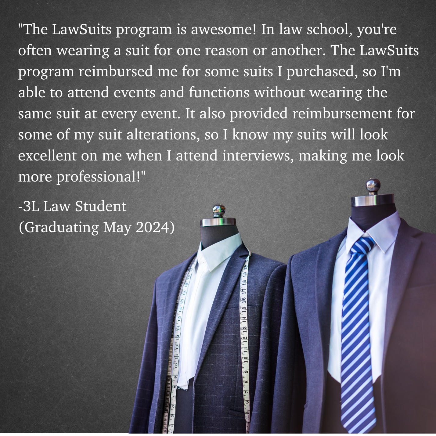 The Lawsuits program is awesome! In law school, you're constantly wearing a suit for one reason or another. The Lawsuits program reimbursed me for some suits I purchased so I'm able to attend events and functions without wearing the same suit at every event. It also provided reimbursement for some of my suit alterations so I know my suits will look excellent on me when I attend interviews, making me look more professional!"  -3L Law Student (Graduating May 2024)