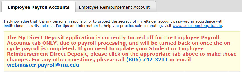 Direct Deposit Application with "The My Direct Deposit application is currently turned off for the Employee Payroll Accounts tab ONLY, due to payroll processing, and will be turned back on once the on-cycle payroll is completed. If you need to update your Student or Employee Reimbursement Direct Deposit, please click on the appropriate tab above to make those changes. For any other questions, please call (806) 742-3211 or email webmaster.payroll@ttu.edu" message