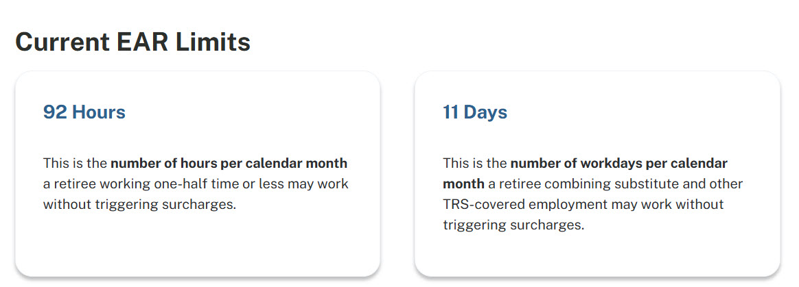 Current EAR Limits: 92 Hours - This is the number of hours per calendar month a retiree working one-half time or less may work without triggering surcharges. 11 Days - This is the number of workdays per calendar month a retiree combining substitute and other TRS-covered employement may work without triggering surcharges.