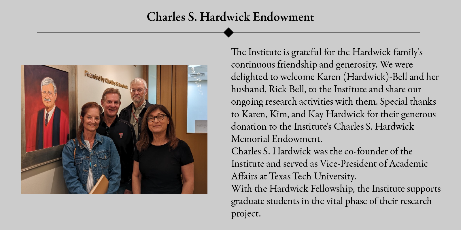 Charles S. Hardwick Endowment: The Institute is grateful for the Hardwick family's continuous friendship and generosity. We were delighted to welcome Karen (Hardwick)-Bell and her husband, Rick Bell, to the Institute and share our ongoing research activities with them. Special thanks to Karen, Kam, and Kay Hardwick for their generous donation to the Institute's Charles S. Hardwick Memorial Endowment.Charles S. Hardwick was the co-founder of the Institute and served as Vice-President of Academic Affairs at Texas Tech University. With the Hardwick Fellowship, the Institute supports graduate students in the vital phase of their research project.