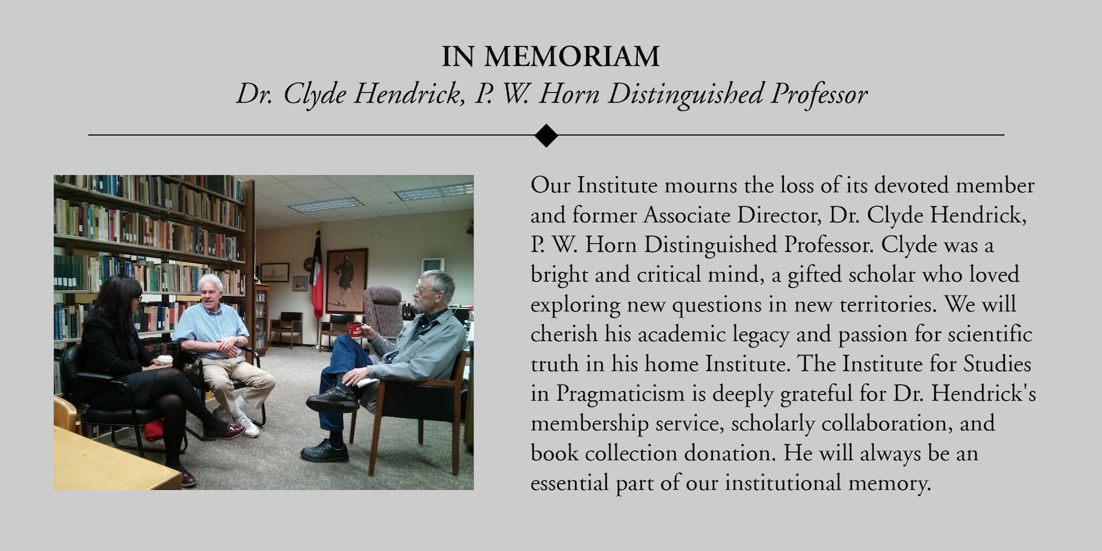 Our Institute mourns the loss of its devoted member and former Associate Director, Dr. Clyde Hendrick, P. W. Horn Distinguished Professor. Clyde was a bright and critical mind, a gifted scholar who loved exploring new questions in new territories. We will cherish his academic legacy and passion for scientific truth in his home Institute. The Institute for Studies in Pragmaticism is deeply grateful for Dr. Hendrick's membership service, scholarly collaboration, and book collection donation. He will always be an essential part of our institutional memory.