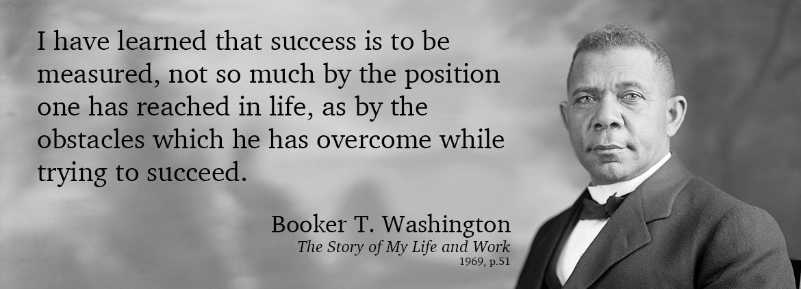 I have learned that success is to be measured, not so much by the position one has reached in life, as by the obstacles which he has overcome while trying to succeed. Booker T. Washington, 1969, The Story of My Life and Work, p. 51.
