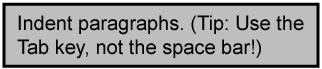 Indent the paragraphs. Tip: Use the Tab key not the space bar to make indentions. Indent paragraphs