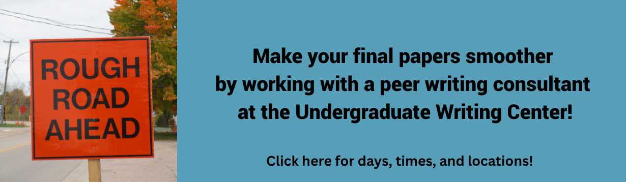 Image: Orange road construction sign with black text that reads rough road ahead. On a blue field is text that reads Make your final papers smoother by working with a peer writing consultant at the Undergraduate Writing Center! Click here for days, times, and locations!