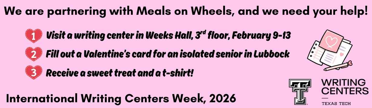 Image: Pink rectagular banner. On the far rights is a stack of papers in white, pink, and purple with hearts and pen with a heart topper. There is a bulletted list and the bullets are red hearts with white numbers. Text: We are partnering with Meals on Wheels, and we need your help! 1. Visit a writing center in Weeks Hall, 3rd floor, February 9-13 2. Fill out a Valentine’s card for an isolated senior in Lubbock  3. Receive a sweet treat and a t-shirt! International Writing Centers Week, 2026