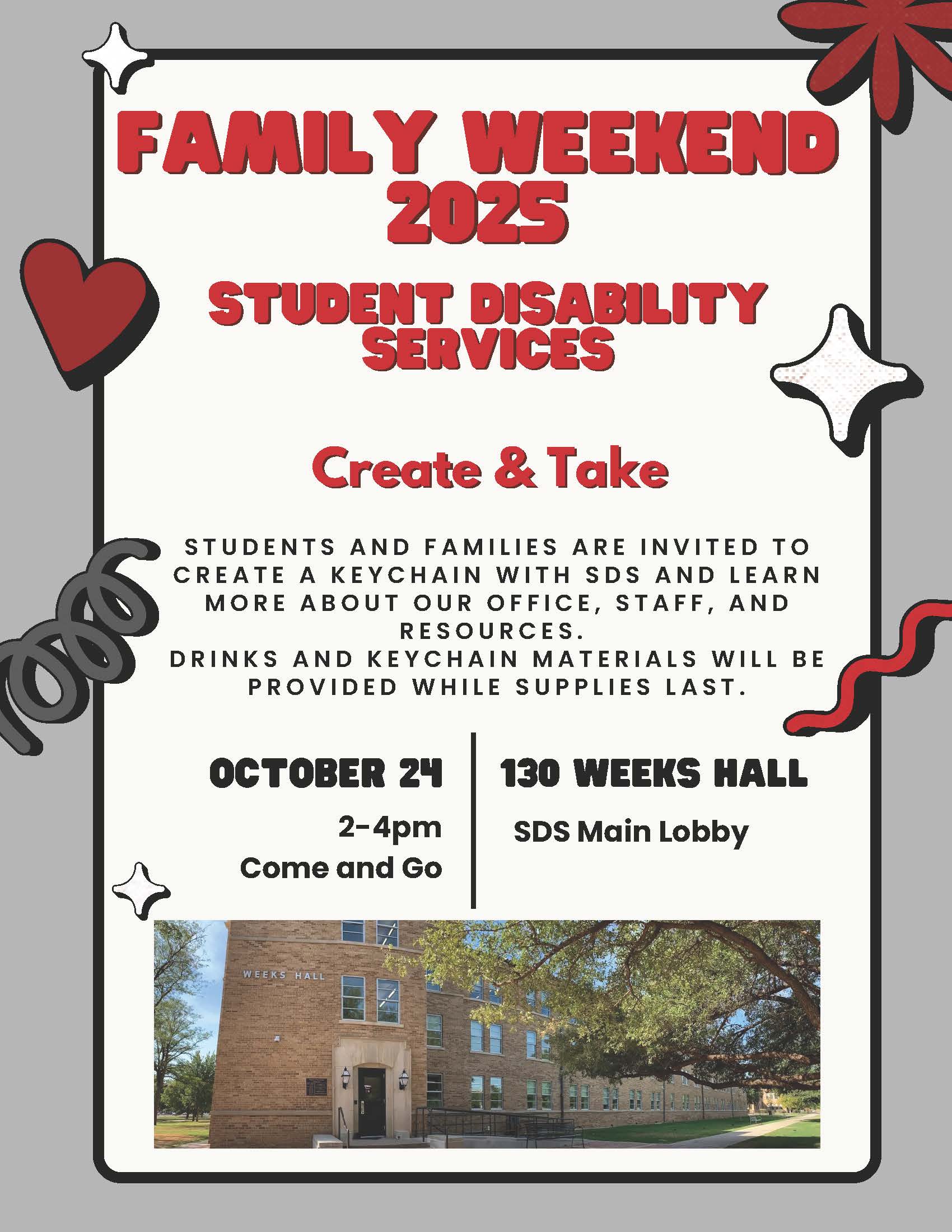 Family Weekend 2025. Student Disability Services. Create and Take. Students and families are invited to create a keychain with SDS and learn more about our office, staff, and resources. Drinks and keychain materials will be provided while supplies last. October 24th. 2PM to 4PM. Come and go. 130 Weeks Hall. SDS main lobby.