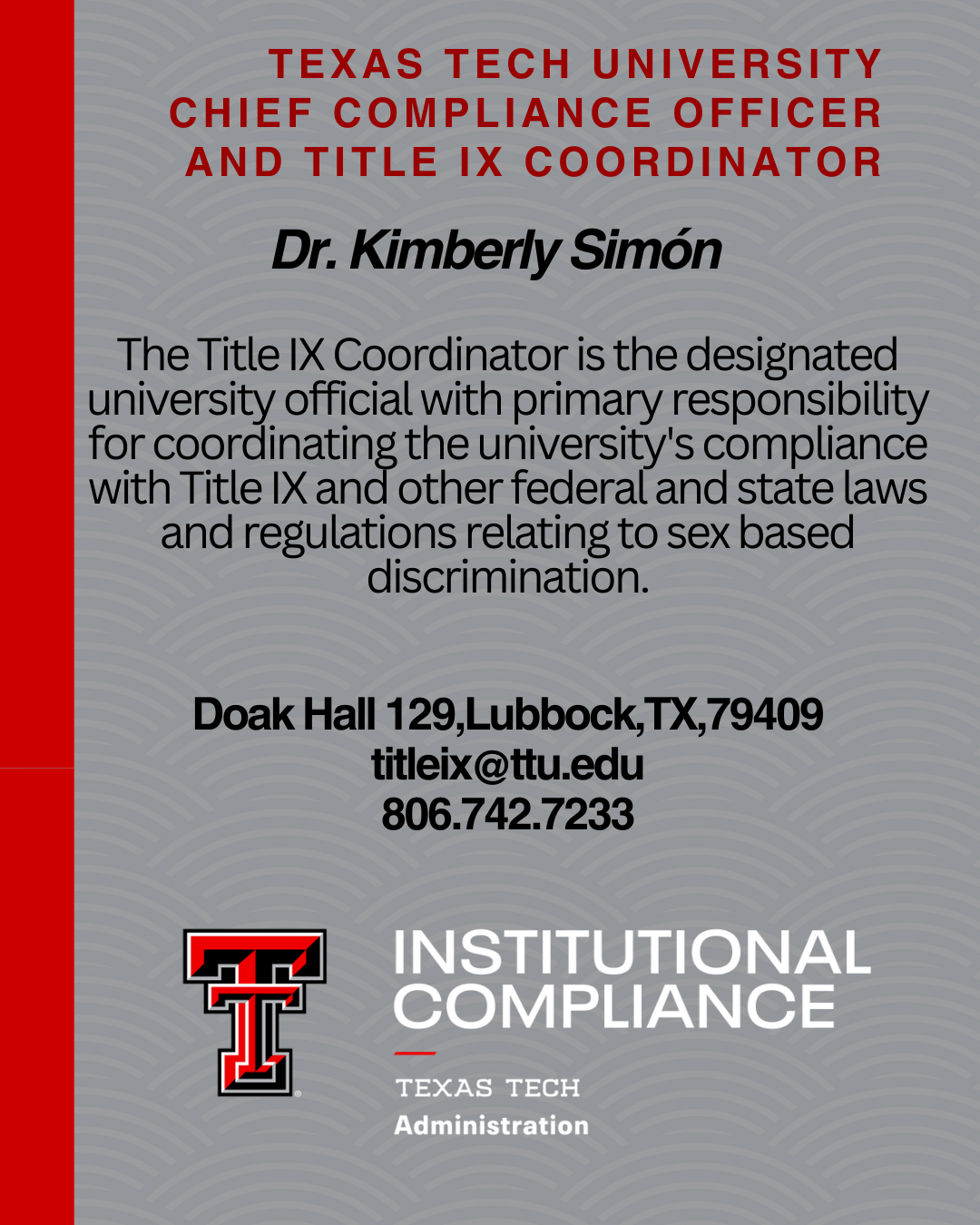 Texas Tech's Title IX Coordinator is the designated university official with primary responsibility for coordinating the university's compliance with Title IX and other federal and state laws and regulations relating to sex-based discrimination. Dr. Kimberly Simon Title IX Coordinator contact information: 806.742.7233 titleix@ttu.edu