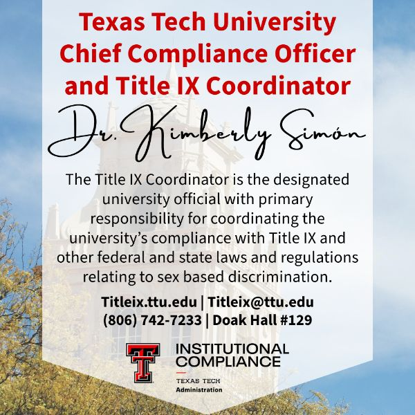 Texas Tech's Title IX Coordinator is the designated university official with primary responsibility for coordinating the university's compliance with Title IX and other federal and state laws and regulations relating to sex-based discrimination. Dr. Kimberly Simon Title IX Coordinator contact information: 806.742.7233 titleix@ttu.edu