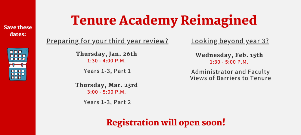 Save these dates.Tenure Academy Reimagined. Preparing for your third year review? Thursday, Jan. 26th 1:30-4:00 p.m. Years 1-3, Part 1. Thursday, Mar. 23rd 3:00-5:00 p.m. Years 1-3, Part 2. Looking beyond year 3? Wednesday, Feb. 15th 1:30-5:00 p.m. Administrator and Faculty Views of Barriers to Tenure. Registration will open soon!