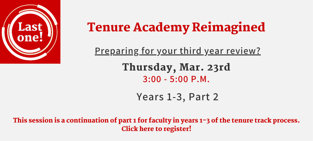 Last one! Tenure Academy Reimagined. Preparing for your third year review? Thursday, Mar. 23rd. 3:00-5:00 p.m. Years 1-3, Part 2.This session is a continuation of part 1 for faculty in years 1-3 of the tenure track process. Click here to register!
