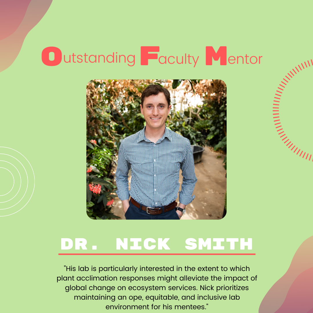Dr. Nick Smith Dr. Nick Smith: ""His lab is particularly interested in the extent to which plant acclimation responses might alleviate the impact of global change on ecosystem services. Nick prioritizes maintaining an ope, equitable, and inclusive lab environment for his mentees."