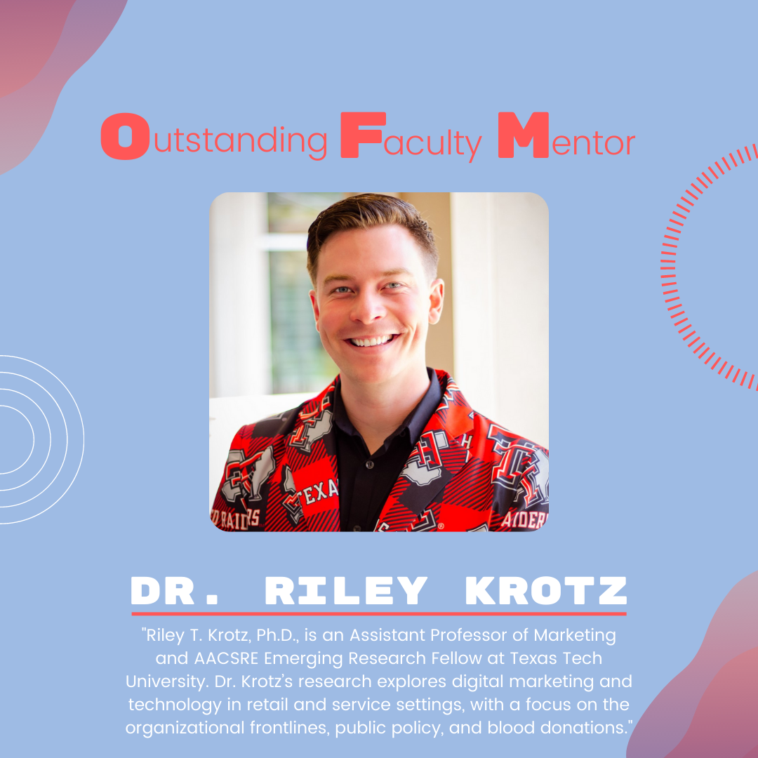 Dr. Riley Krotz: "Riley T. Krotz, Ph.D., is an Assistant Professor of Marketing and AACSRE Emerging Research Fellow at Texas Tech University. Dr. Krotz’s research explores digital marketing and technology in retail and service settings, with a focus on the organizational frontlines, public policy, and blood donations