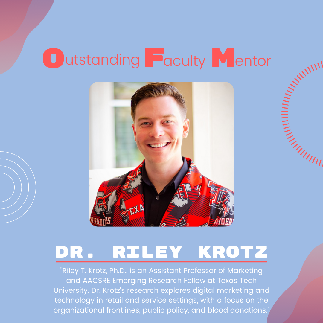 Dr. Riley Krotz Dr. Riley Krotz: "Riley T. Krotz, Ph.D., is an Assistant Professor of Marketing and AACSRE Emerging Research Fellow at Texas Tech University. Dr. Krotz’s research explores digital marketing and technology in retail and service settings, with a focus on the organizational frontlines, public policy, and blood donations
