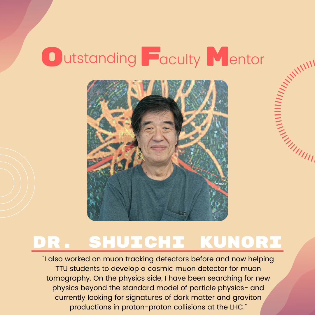 Dr. Shuichi Kunori Dr. Shuichi Kunori: "I also worked on muon tracking detectors before and now helping TTU students to develop a cosmic muon detector for muon tomography. On the physics side, I have been searching for new physics beyond the standard model of particle physics- and currently looking for signatures of dark matter and graviton productions in proton-proton collisions at the LHC."