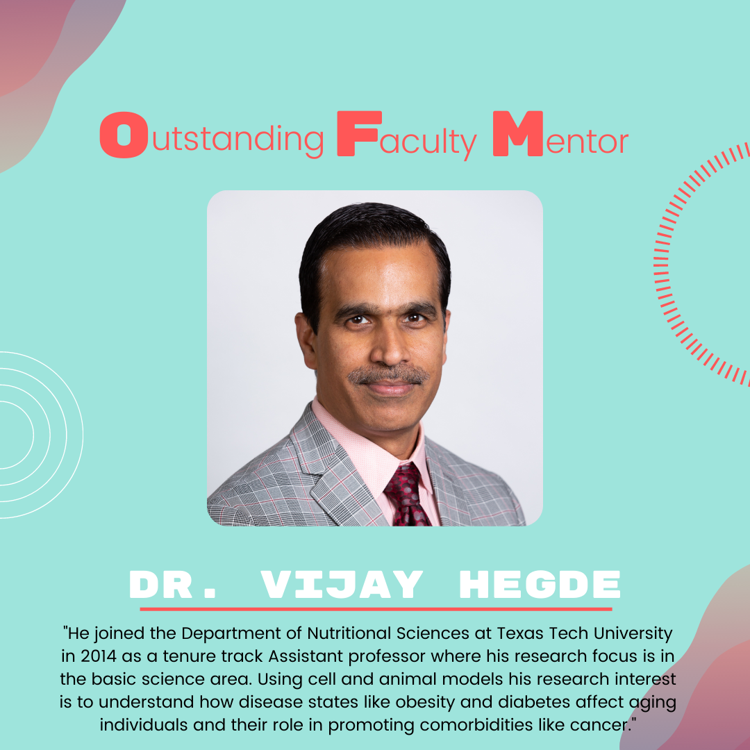Dr. Vijay Hegde Dr. Vijay Hegde: "He joined the Department of Nutritional Sciences at Texas Tech University in 2014 as a tenure track Assistant professor where his research focus is in the basic science area. Using cell and animal models his research interest is to understand how disease states like obesity and diabetes affect aging individuals and their role in promoting comorbidities like cancer."