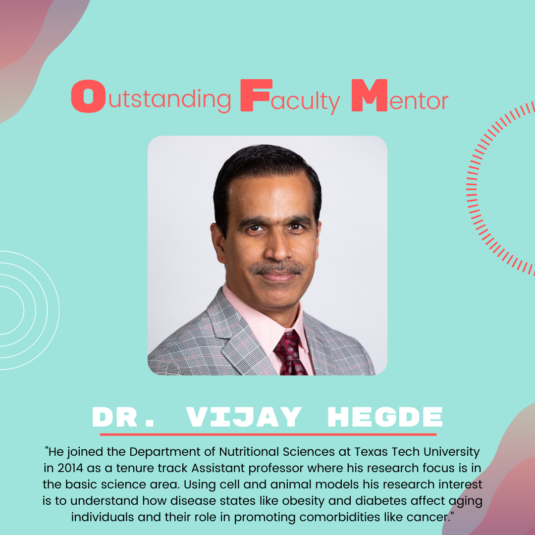 Dr. Vijay Hegde: "He joined the Department of Nutritional Sciences at Texas Tech University in 2014 as a tenure track Assistant professor where his research focus is in the basic science area. Using cell and animal models his research interest is to understand how disease states like obesity and diabetes affect aging individuals and their role in promoting comorbidities like cancer."