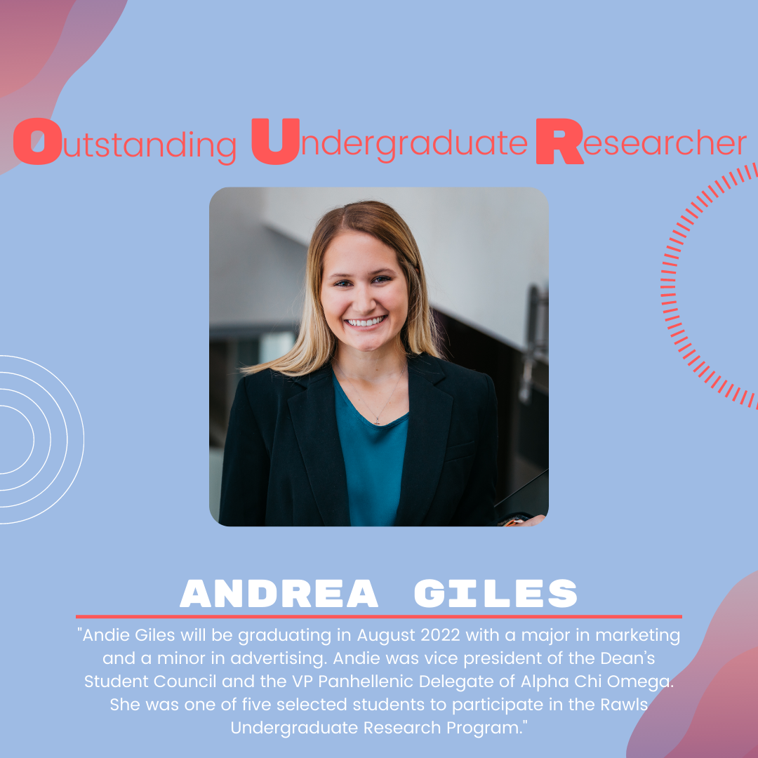 Andrea Giles Andrea Giles: "Andie Giles will be graduating in August 2022 with a major in marketing and a minor in advertising. Andie was vice president of the Dean’s Student Council and the VP Panhellenic Delegate of Alpha Chi Omega. She was one of five selected students to participate in the Rawls Undergraduate Research Program."