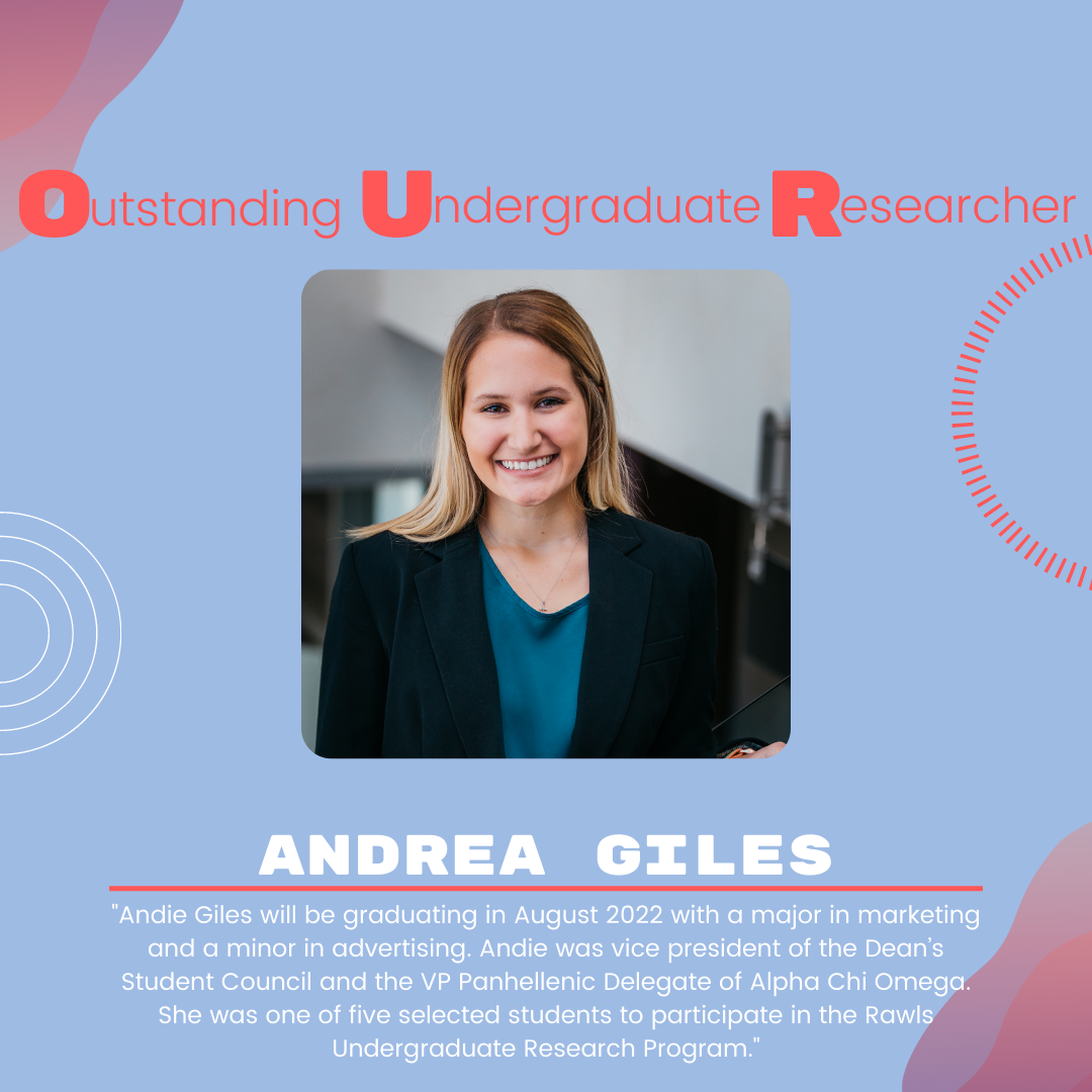 Andrea Giles: "Andie Giles will be graduating in August 2022 with a major in marketing and a minor in advertising. Andie was vice president of the Dean’s Student Council and the VP Panhellenic Delegate of Alpha Chi Omega. She was one of five selected students to participate in the Rawls Undergraduate Research Program."