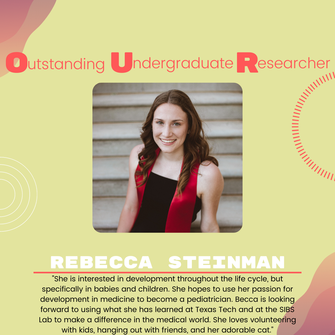 Becca Steinman Becca Steinman: "She is interested in development throughout the life cycle, but specifically in babies and children. She hopes to use her passion for development in medicine to become a pediatrician. Becca is looking forward to using what she has learned at Texas Tech and at the SIBS Lab to make a difference in the medical world. She loves volunteering with kids, hanging out with friends, and her adorable cat."