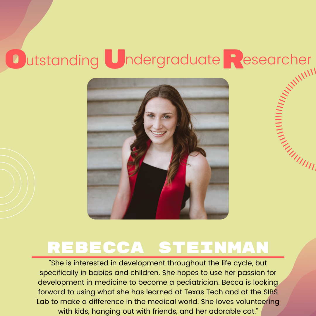 Becca Steinman: "She is interested in development throughout the life cycle, but specifically in babies and children. She hopes to use her passion for development in medicine to become a pediatrician. Becca is looking forward to using what she has learned at Texas Tech and at the SIBS Lab to make a difference in the medical world. She loves volunteering with kids, hanging out with friends, and her adorable cat."