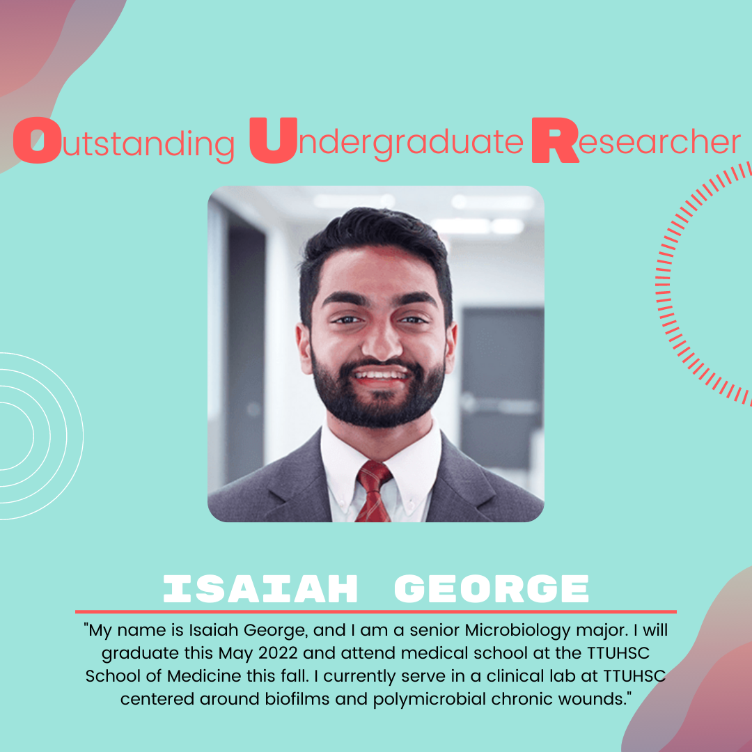 Isaiah George Isaiah George: "My name is Isaiah George, and I am a senior Microbiology major. I will graduate this May 2022 and attend medical school at the TTUHSC School of Medicine this fall. I currently serve in a clinical lab at TTUHSC centered around biofilms and polymicrobial chronic wounds."