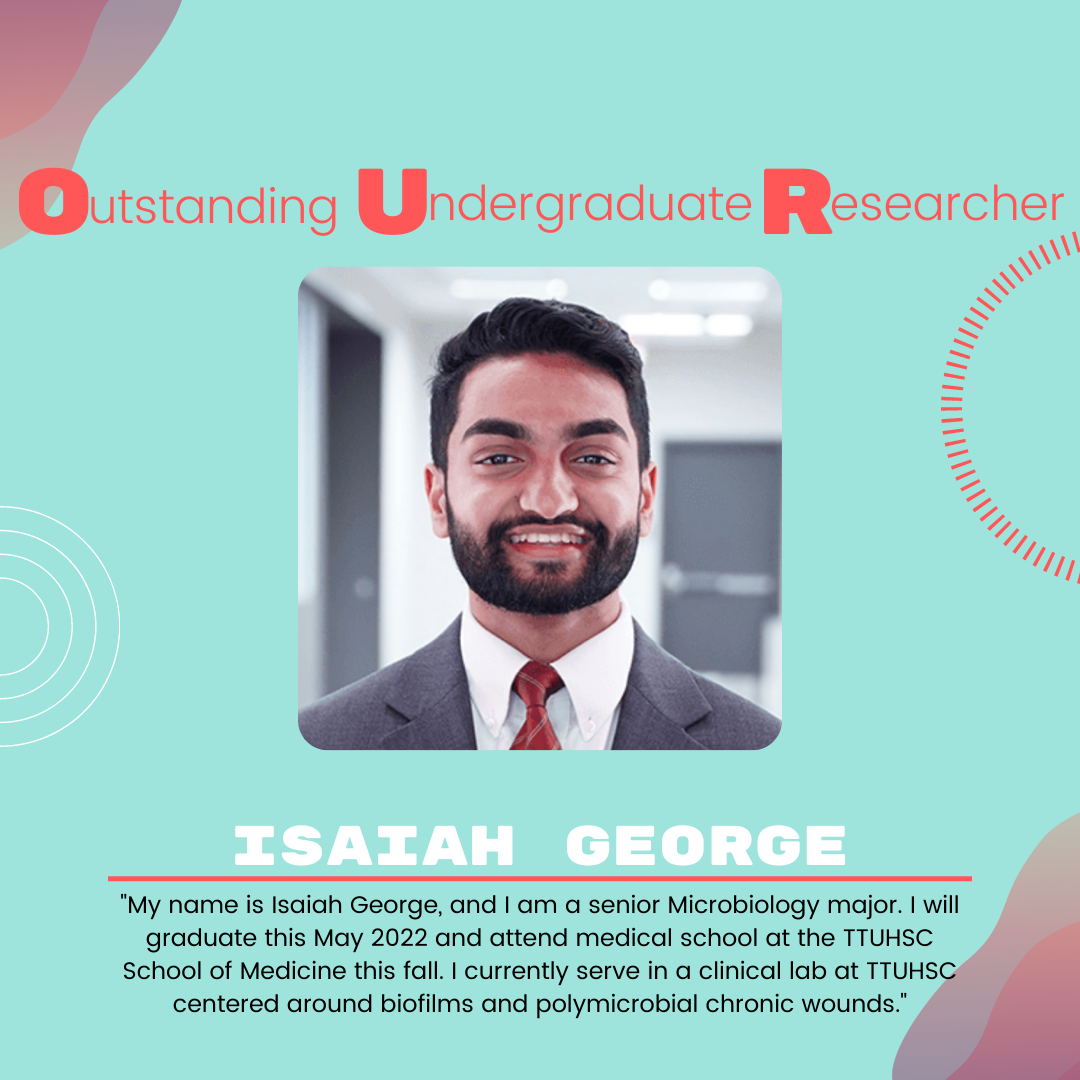 Isaiah George: "My name is Isaiah George, and I am a senior Microbiology major. I will graduate this May 2022 and attend medical school at the TTUHSC School of Medicine this fall. I currently serve in a clinical lab at TTUHSC centered around biofilms and polymicrobial chronic wounds."