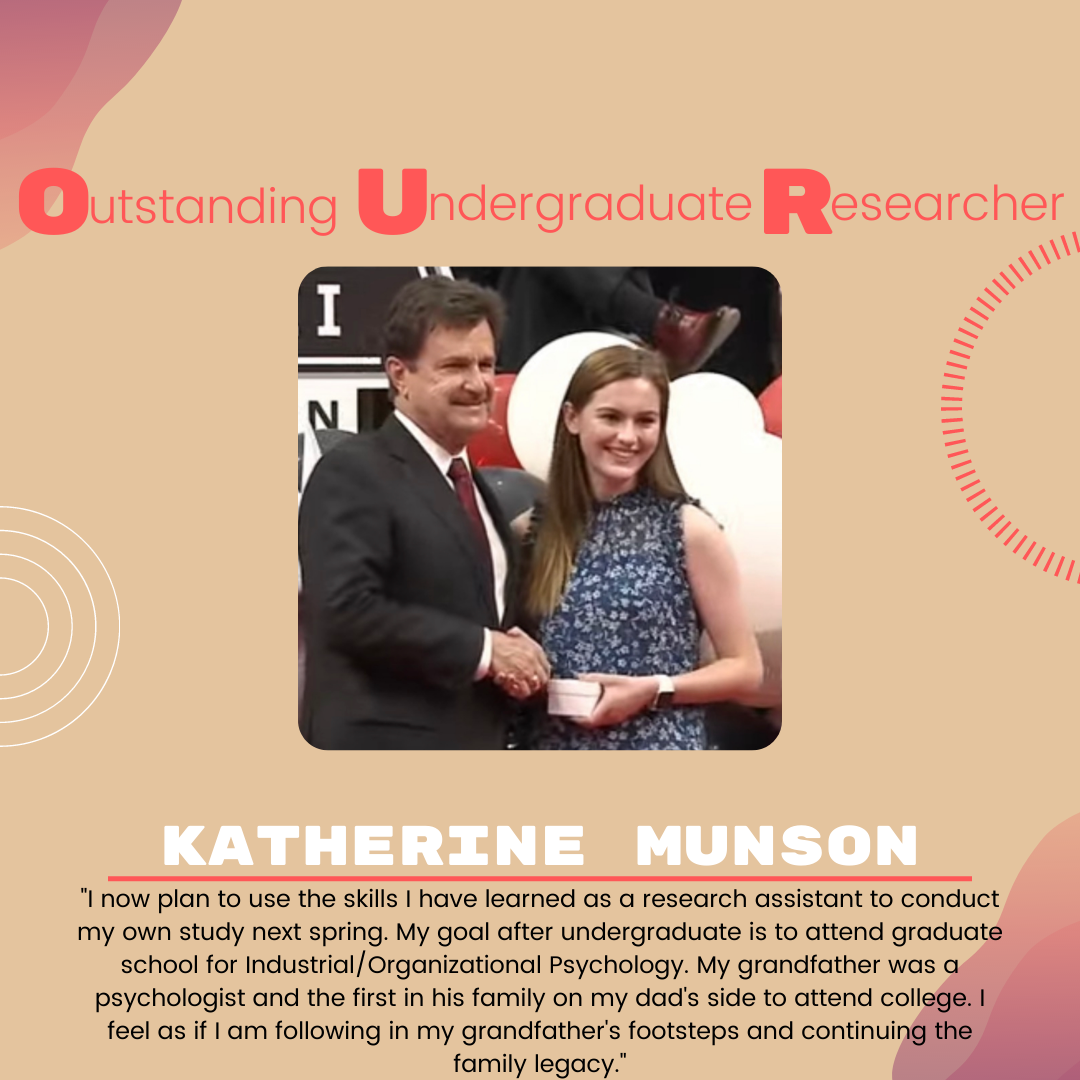 Katherine Munson Katherine Munson: "I now plan to use the skills I have learned as a research assistant to conduct my own study next spring. My goal after undergraduate is to attend graduate school for Industrial/Organizational Psychology. My grandfather was a psychologist and the first in his family on my dad's side to attend college. I feel as if I am following in my grandfather's footsteps and continuing the family legacy."