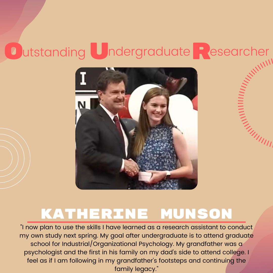 Katherine Munson: "I now plan to use the skills I have learned as a research assistant to conduct my own study next spring. My goal after undergraduate is to attend graduate school for Industrial/Organizational Psychology. My grandfather was a psychologist and the first in his family on my dad's side to attend college. I feel as if I am following in my grandfather's footsteps and continuing the family legacy."