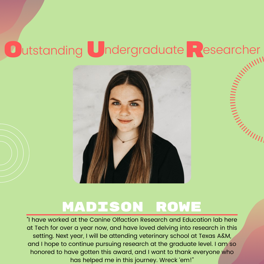Madison Rowe Madison Rowe: "I have worked at the Canine Olfaction Research and Education lab here at Tech for over a year now, and have loved delving into research in this setting. Next year, I will be attending veterinary school at Texas A&M, and I hope to continue pursuing research at the graduate level. I am so honored to have gotten this award, and I want to thank everyone who has helped me in this journey. Wreck ‘em!"
