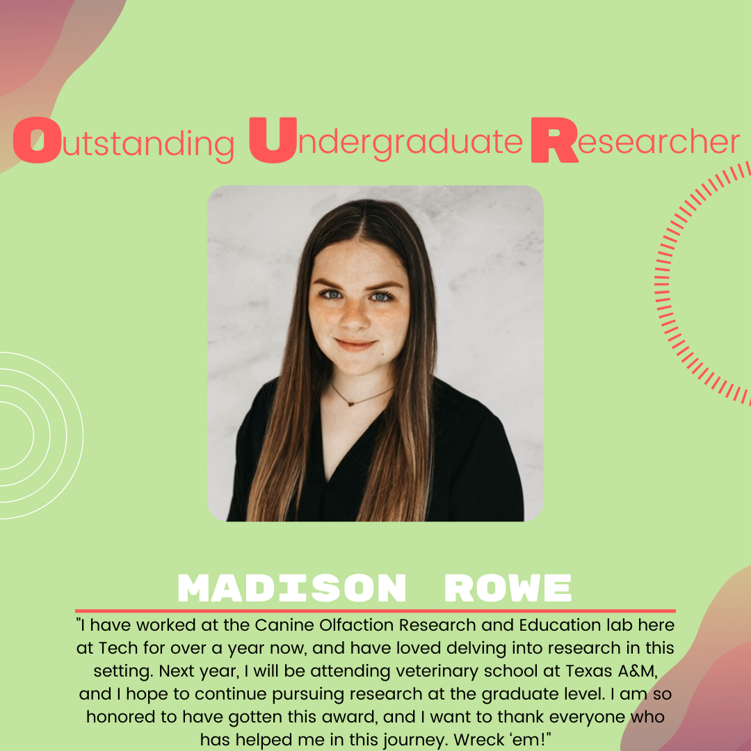 Madison Rowe: "I have worked at the Canine Olfaction Research and Education lab here at Tech for over a year now, and have loved delving into research in this setting. Next year, I will be attending veterinary school at Texas A&M, and I hope to continue pursuing research at the graduate level. I am so honored to have gotten this award, and I want to thank everyone who has helped me in this journey. Wreck ‘em!"