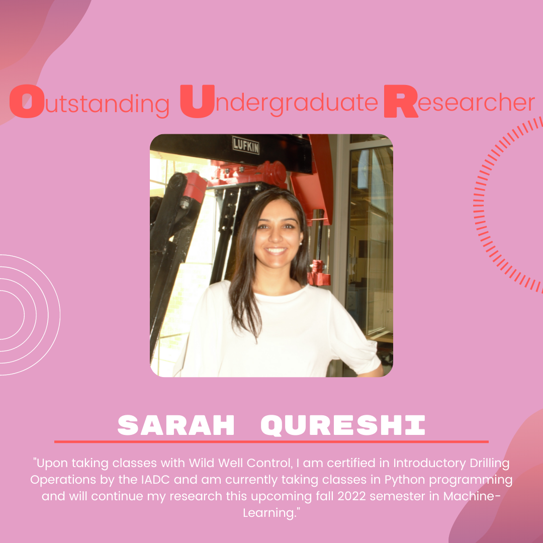 Sarah Qureshi Sarah Qureshi: "Upon taking classes with Wild Well Control, I am certified in Introductory Drilling Operations by the IADC and am currently taking classes in Python programming and will continue my research this upcoming fall 2022 semester in Machine-Learning."