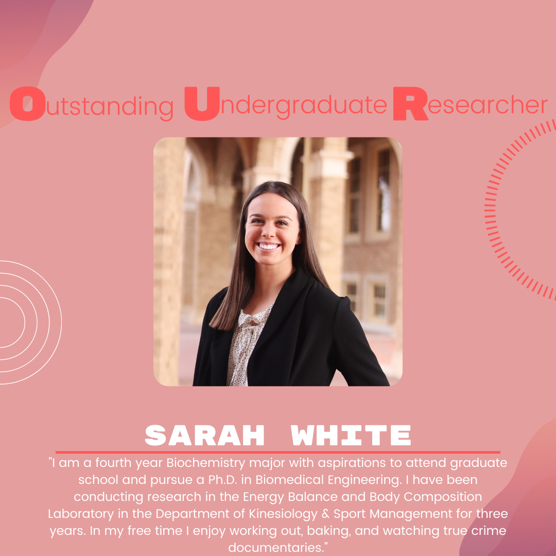 Sarah White: "I am a fourth year Biochemistry major with aspirations to attend graduate school and pursue a Ph.D. in Biomedical Engineering. I have been conducting research in the Energy Balance and Body Composition Laboratory in the Department of Kinesiology & Sport Management for three years. In my free time I enjoy working out, baking, and watching true crime documentaries."