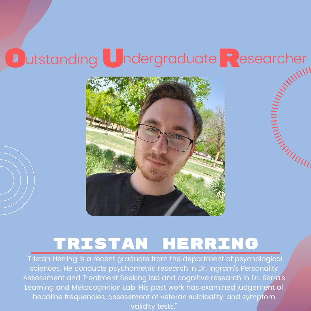 Tristan Herring Tristan Herring: "Tristan Herring is a recent graduate from the department of psychological sciences. He conducts psychometric research in Dr. Ingram's Personality Assessment and Treatment Seeking lab and cognitive research in Dr. Serra's Learning and Metacognition Lab. His past work has examined judgement of headline frequencies, assessment of veteran suicidality, and symptom validity tests."