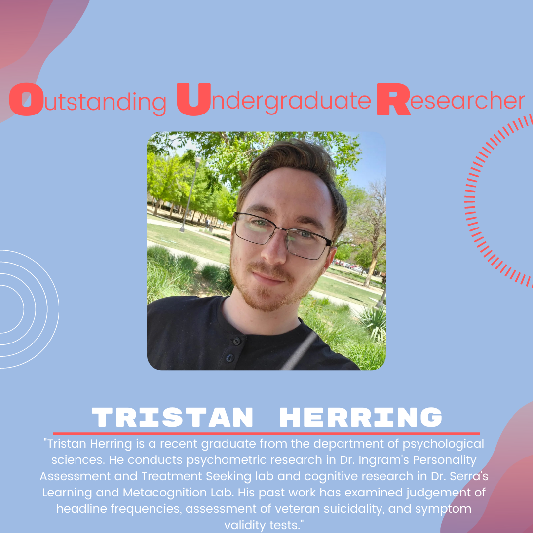 Tristan Herring: "Tristan Herring is a recent graduate from the department of psychological sciences. He conducts psychometric research in Dr. Ingram's Personality Assessment and Treatment Seeking lab and cognitive research in Dr. Serra's Learning and Metacognition Lab. His past work has examined judgement of headline frequencies, assessment of veteran suicidality, and symptom validity tests."