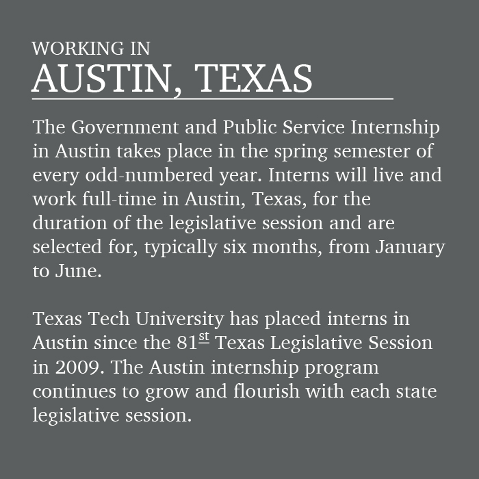 The Government and Public Service Internship in Austin takes place in the spring semester of every odd-numbered year. Interns will live and work full-time in Austin for the duration of the legislative session and are selected for, typically six months, from January to June. Texas Tech has placed interns in Austin since the 81st Texas Legislative Session in 2009. The Austin internship program continues to grow and flourish with each session. 