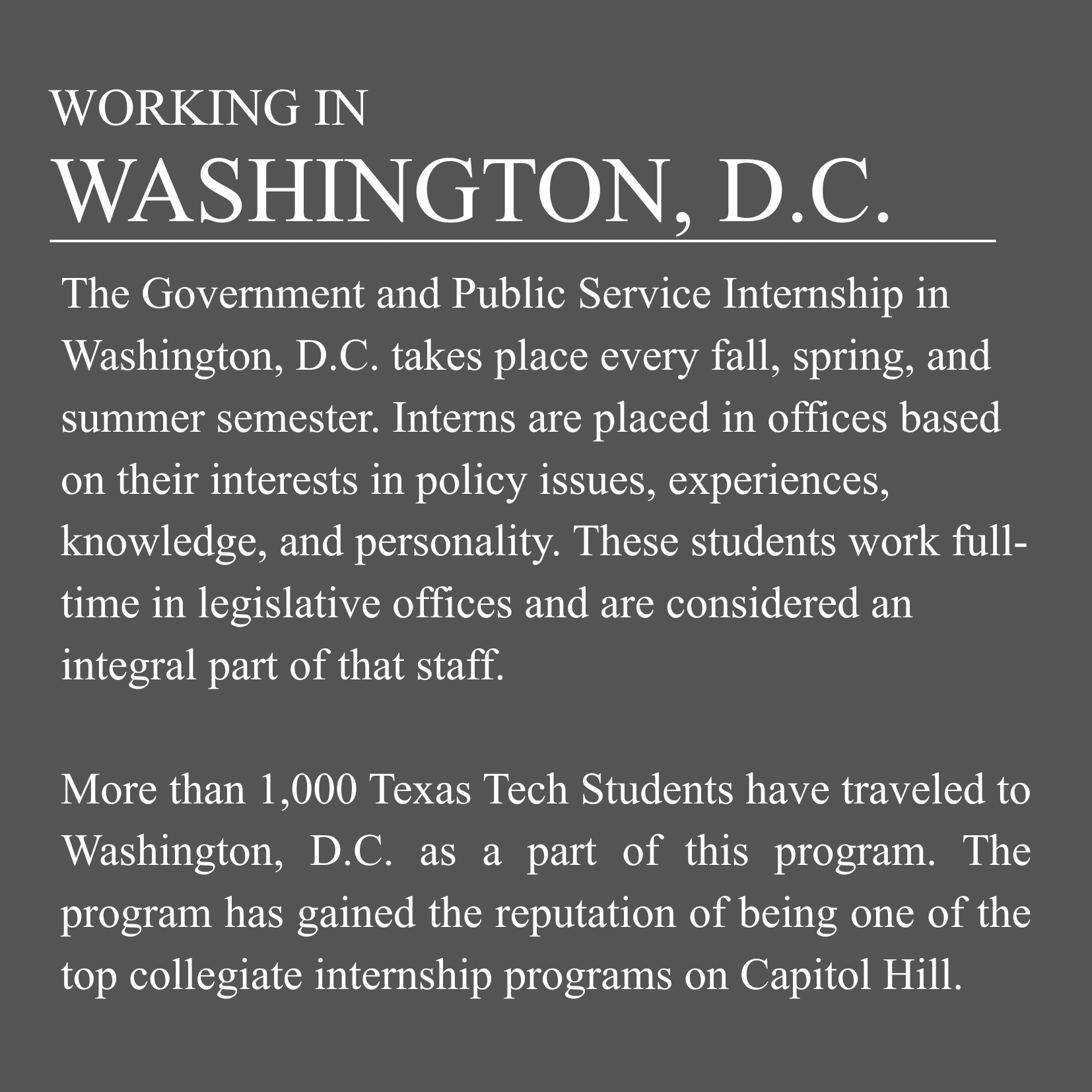 Working in Washington D.C. The Government and Public Service Internship in Washington D.C. takes place every fall, spring, and summer semester. Interns are placed in office based on their interests in issues, experiences, knowledge and personality. These students work full-time in legislative offices and are considered an integral part of that staff.  More than 450 Texas Tech students have traveled to Washington D.C. as a part of this program. The program has gained the reputation of being one of the top collegiate internship programs on Capitol Hill. 